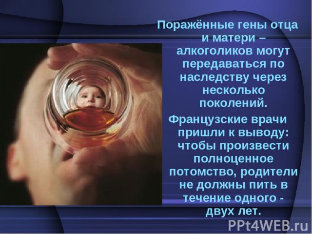 Поражённые гены отца и матери – алкоголиков могут передаваться по наследству через несколько поколений. Французские врачи пришли к выводу: чтобы произвести полноценное потомство, родители не должны пить в течение одного - двух лет.