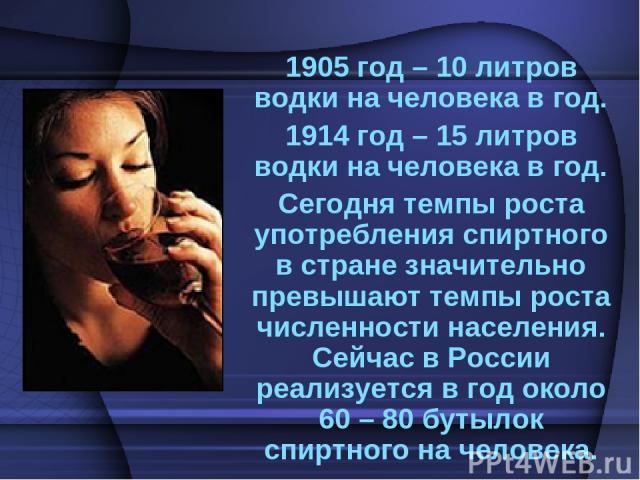 1905 год – 10 литров водки на человека в год. 1914 год – 15 литров водки на человека в год. Сегодня темпы роста употребления спиртного в стране значительно превышают темпы роста численности населения. Сейчас в России реализуется в год около 60 – 80 …