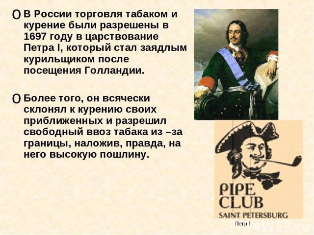 В России торговля табаком и курение были разрешены в 1697 году в царствование Петра I, который стал заядлым курильщиком после посещения Голландии. Более того, он всячески склонял к курению своих приближенных и разрешил свободный ввоз табака из –за г…