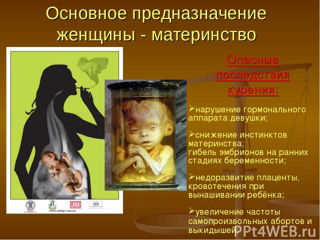 Основное предназначение женщины - материнство Опасные последствия курения: нарушение гормонального аппарата девушки; снижение инстинктов материнства; гибель эмбрионов на ранних стадиях беременности; недоразвитие плаценты, кровотечения при вынашивани…