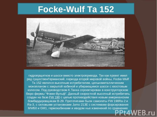 Focke-Wulf Та 152 гидропрщитков и шасси вместо электропривода. Так как проект имел ряд существенГерманский, периода второй мировой войны, Focke-Wulf Та 152 являлся высотным истребителем, цельнометаллическим монопланом с закрытой кабиной и убирающимс…