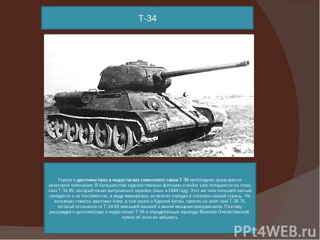 Т-34 Говоря о достоинствах и недостатках советского танка Т-34 необходимо сразу внести некоторое пояснение. В большинстве художественных фильмах о войне нам попадается на глаза танк Т-34-85, который начал выпускаться серийно лишь в 1944 году. Этот ж…