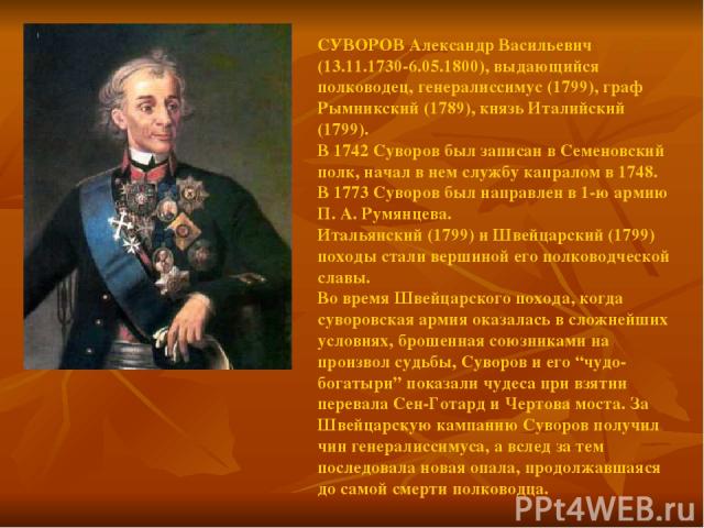 СУВОРОВ Александр Васильевич (13.11.1730-6.05.1800), выдающийся полководец, генералиссимус (1799), граф Рымникский (1789), князь Италийский (1799). В 1742 Суворов был записан в Семеновский полк, начал в нем службу капралом в 1748. В 1773 Суворов был…