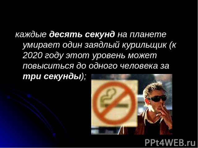 каждые десять секунд на планете умирает один заядлый курильщик (к 2020 году этот уровень может повыситься до одного человека за три секунды); 