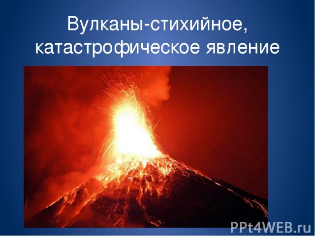 Вулканы-стихийное, катастрофическое явление природы.