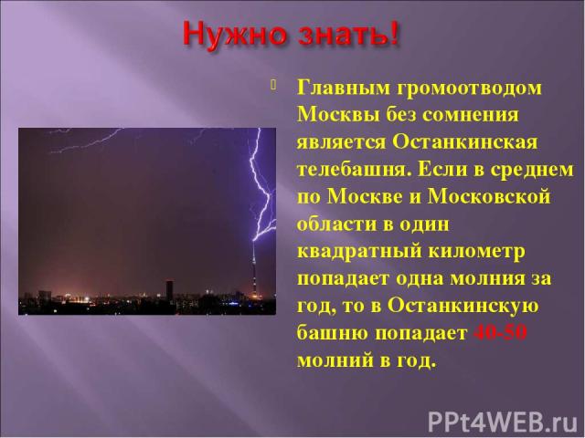 Главным громоотводом Москвы без сомнения является Останкинская телебашня. Если в среднем по Москве и Московской области в один квадратный километр попадает одна молния за год, то в Останкинскую башню попадает 40-50 молний в год.
