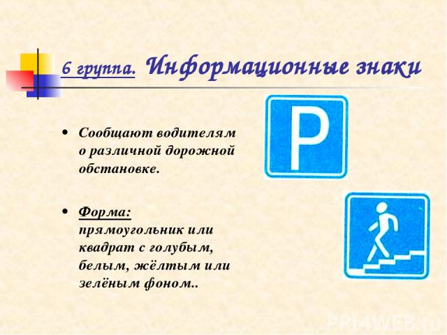 6 группа. Информационные знаки • Сообщают водителям о различной дорожной обстановке. • Форма: прямоугольник или квадрат с голубым, белым, жёлтым или зелёным фоном..