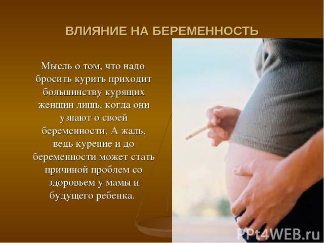 ВЛИЯНИЕ НА БЕРЕМЕННОСТЬ Мысль о том, что надо бросить курить приходит большинству курящих женщин лишь, когда они узнают о своей беременности. А жаль, ведь курение и до беременности может стать причиной проблем со здоровьем у мамы и будущего ребенка.