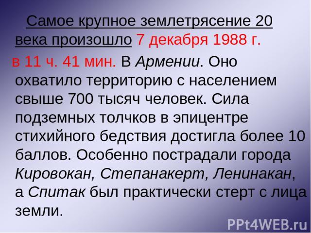 Самое крупное землетрясение 20 века произошло 7 декабря 1988 г. в 11 ч. 41 мин. В Армении. Оно охватило территорию с населением свыше 700 тысяч человек. Сила подземных толчков в эпицентре стихийного бедствия достигла более 10 баллов. Особенно постра…