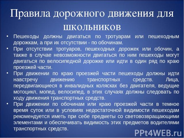 Правила дорожного движения для школьников Пешеходы должны двигаться по тротуарам или пешеходным дорожкам, а при их отсутствии - по обочинам. При отсутствии тротуаров, пешеходных дорожек или обочин, а также в случае невозможности двигаться по ним пеш…