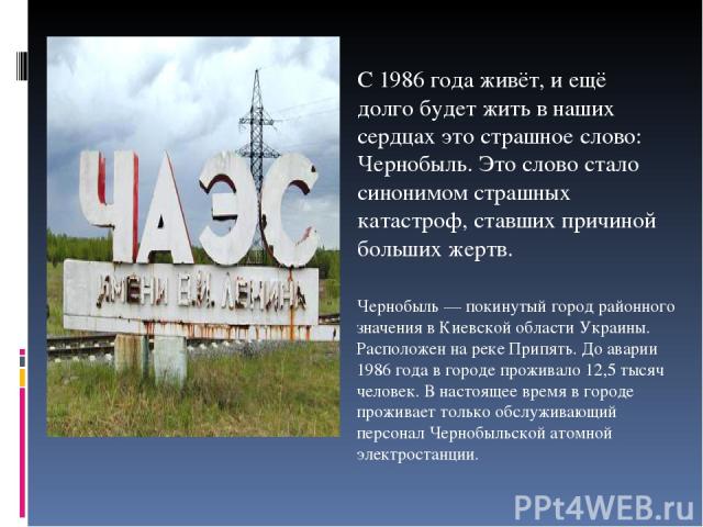 С 1986 года живёт, и ещё долго будет жить в наших сердцах это страшное слово: Чернобыль. Это слово стало синонимом страшных катастроф, ставших причиной больших жертв. Чернобыль — покинутый город районного значения в Киевской области Украины. Располо…