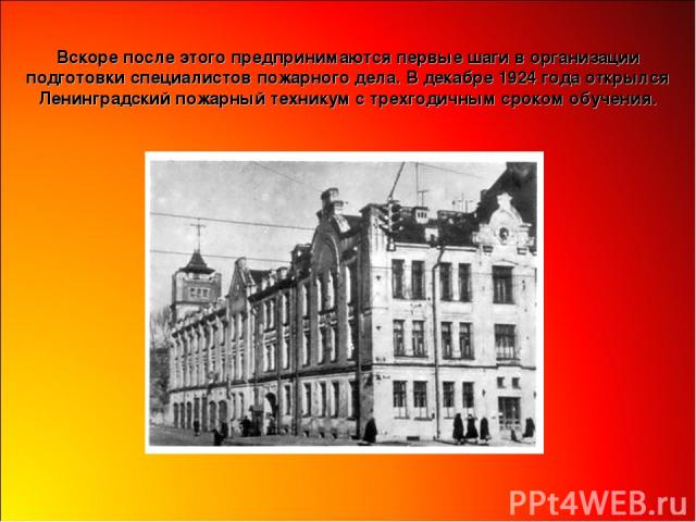 Вскоре после этого предпринимаются первые шаги в организации подготовки специалистов пожарного дела. В декабре 1924 года открылся Ленинградский пожарный техникум с трехгодичным сроком обучения.