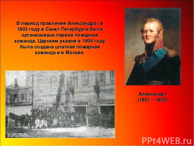 В период правления Александра I в 1803 году в Санкт-Петербурге была организована первая пожарная команда. Царским указом в 1804 году была создана штатная пожарная команда и в Москве. Александр I (1801 – 1825)