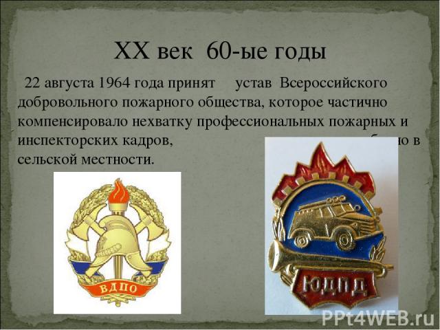 XX век 60-ые годы 22 августа 1964 года принят устав Всероссийского добровольного пожарного общества, которое частично компенсировало нехватку профессиональных пожарных и инспекторских кадров, особенно в сельской местности.