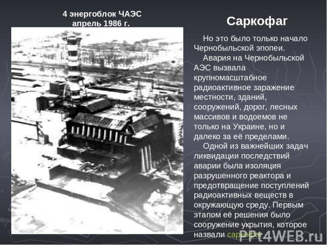    Но это было только начало Чернобыльской эпопеи.     Авария на Чернобыльской АЭС вызвала крупномасштабное радиоактивное заражение местности, зданий, сооружений, дорог, лесных массивов и водоемов не только на Украине, но и далеко за её пределами. …
