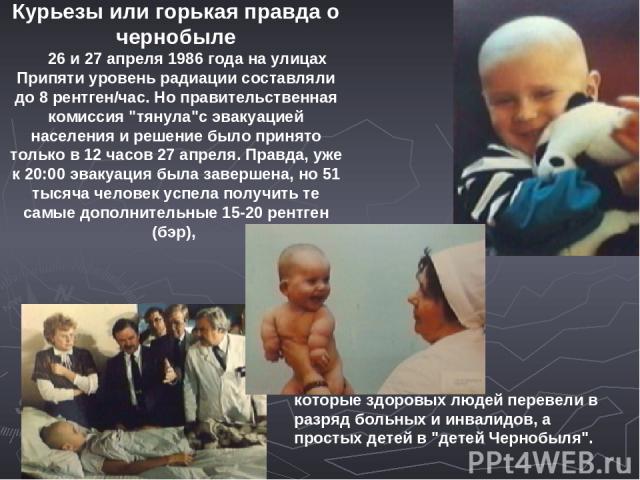 Курьезы или горькая правда о чернобыле      26 и 27 апреля 1986 года на улицах Припяти уровень радиации составляли до 8 рентген/час. Но правительственная комиссия 