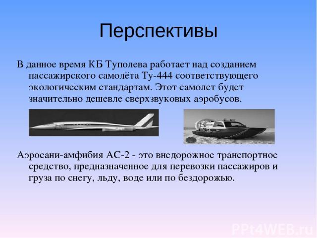 Перспективы В данное время КБ Туполева работает над созданием пассажирского самолёта Ту-444 соответствующего экологическим стандартам. Этот самолет будет значительно дешевле сверхзвуковых аэробусов. Аэросани-амфибия АС-2 - это внедорожное транспортн…