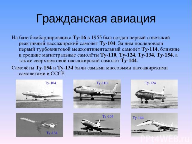 Гражданская авиация На базе бомбардировщика Ту-16 в 1955 был создан первый советский реактивный пассажирский самолёт Ту-104. За ним последовали первый турбовинтовой межконтинентальный самолёт Ту-114, ближние и средние магистральные самолёты Ту-110, …