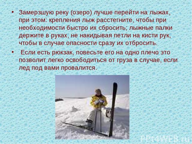 Замерзшую реку (озеро) лучше перейти на лыжах, при этом: крепления лыж расстегните, чтобы при необходимости быстро их сбросить; лыжные палки держите в руках, не накидывая петли на кисти рук, чтобы в случае опасности сразу их отбросить. Если есть рюк…