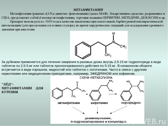   МЕТАМФЕТАМИН Метамфетамин (рацемат d,l-N,а-диметил- фенэтиламин) (далее МАФ). Лекарственное средство, разрешенное в США, представляет собой d-изомер метамфетамина, торговые названия ПЕРВИТИН, МЕТЕДРИН, ДЕЗОКСИН и др. Препарат используется с 1919 г…