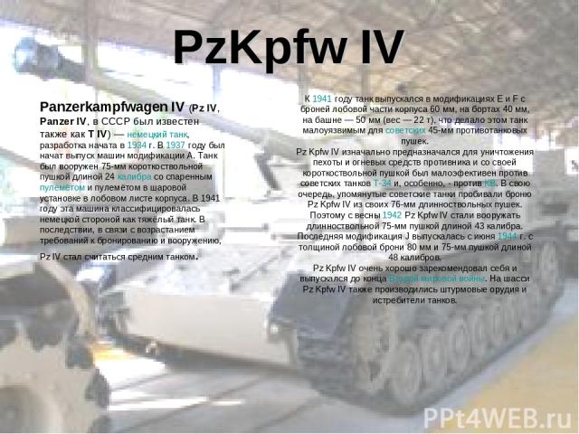 PzKpfw IV Panzerkampfwagen IV (Pz IV, Panzer IV, в СССР был известен также как T IV) — немецкий танк, разработка начата в 1934 г. В 1937 году был начат выпуск машин модификации A. Танк был вооружен 75-мм короткоствольной пушкой длиной 24 калибра со …