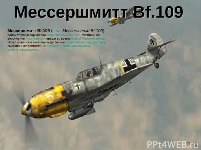 Мессершмитт Bf.109 Мессершмитт Bf.109 (нем. Messerschmitt Bf.109) — одномоторный поршневой истребитель-моноплан, стоявший на вооружении Люфтваффе перед и во время Второй Мировой войны. Использовался в качестве истребителя, истребителя-перехватчика, …