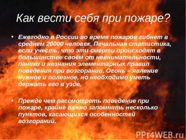 Как вести себя при пожаре? Ежегодно в России во время пожаров гибнет в среднем 20000 человек. Печальная статистика, если учесть, что эти смерти происходят в большинстве своём от невнимательности, паники и незнания элементарных правил поведения при в…