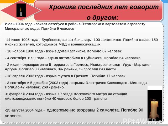 Хроника последних лет говорит о другом: Июль 1994 года - захват автобуса в районе Пятигорска и вертолёта в аэропорту Минеральные воды. Погибло 9 человек 14 июня 1995 года - Будёновск, захват больницы, 100 заложников. Погибло свыше 150 мирных жителей…