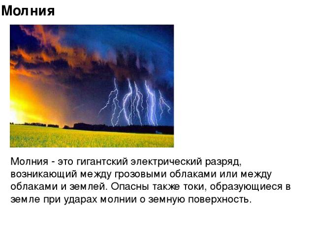   Молния - это гигантский электрический разряд, возникающий между грозовыми облаками или между облаками и землей. Опасны также токи, образующиеся в земле при ударах молнии о земную поверхность. Молния