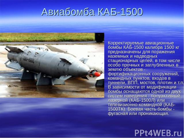 Авиабомба КАБ-1500 Корректируемые авиационные бомбы КАБ-1500 калибра 1500 кг предназначены для поражения наземных и надводных стационарных целей, в том числе особо прочных и заглубленных в землю объектов - фортификационных сооружений, командных пунк…