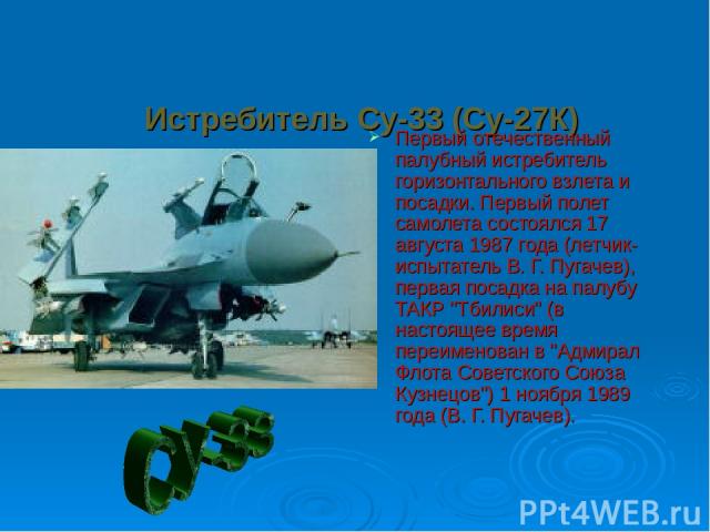 Истребитель Су-33 (Су-27К) Первый отечественный палубный истребитель горизонтального взлета и посадки. Первый полет самолета состоялся 17 августа 1987 года (летчик-испытатель В. Г. Пугачев), первая посадка на палубу ТАКР 
