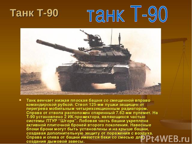 Танк Т-90 Танк венчает низкая плоская башня со смещенной вправо командирской рубкой. Ствол 125-мм пушки защищен от перегрева мобильным четырехсекционным радиатором. Справа от ствола расположен спаренный 7.62-мм пулемет. На T-90 установлено 2 ИК прож…