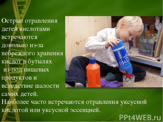 Острые отравления детей кислотами встречаются довольно из-за небрежного хранения кислот в бутылях из-под пищевых продуктов и вследствие шалости самих детей. Наиболее часто встречаются отравления уксусной кислотой или уксусной эссенцией.