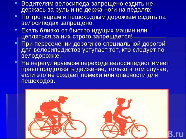 Водителям велосипеда запрещено ездить не держась за руль и не держа ноги на педалях. По тротуарам и пешеходным дорожкам ездить на велосипедах запрещено. Ехать близко от быстро идущих машин или цепляться за них строго запрещается! При пересечении дор…