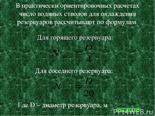 В практически ориентировочных расчетах число водяных стволов для охлаждения резервуаров рассчитывают по формулам Для горящего резервуара: Для соседнего резервуара: Где D – диаметр резервуара, м