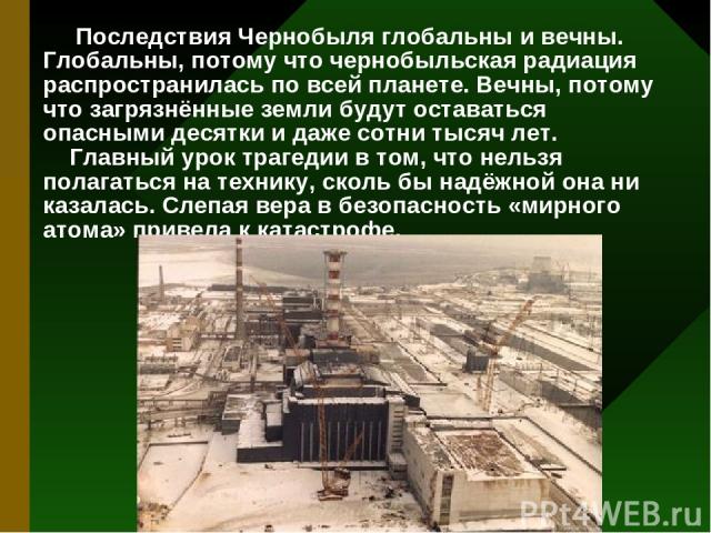 Последствия Чернобыля глобальны и вечны. Глобальны, потому что чернобыльская радиация распространилась по всей планете. Вечны, потому что загрязнённые земли будут оставаться опасными десятки и даже сотни тысяч лет. Главный урок трагедии в том, что н…