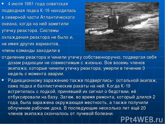 4 июля 1961 года советская подводная лодка К-19 находилась в северной части Атлантического океана, когда на ней заметили утечку реактора. Системы охлаждения реактора не было и, не имея других вариантов, члены команды заходили в отделение реактора и …