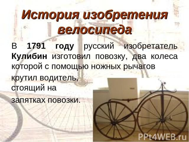 История изобретения велосипеда В 1791 году русский изобретатель Кулибин изготовил повозку, два колеса которой с помощью ножных рычагов крутил водитель, стоящий на запятках повозки.