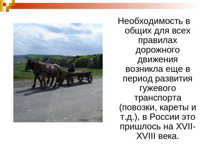 Необходимость в общих для всех правилах дорожного движения возникла еще в период развития гужевого транспорта (повозки, кареты и т.д.), в России это пришлось на XVII-XVIII века.