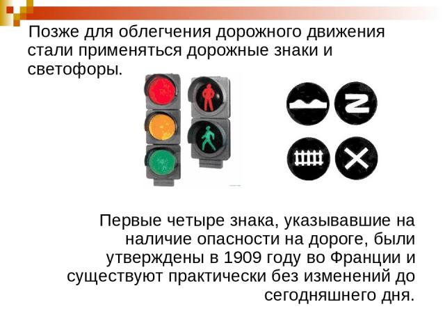 Позже для облегчения дорожного движения стали применяться дорожные знаки и светофоры. Первые четыре знака, указывавшие на наличие опасности на дороге, были утверждены в 1909 году во Франции и существуют практически без изменений до сегодняшнего дня.