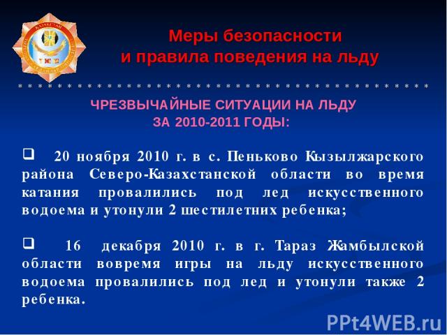 Меры безопасности и правила поведения на льду * * * * * * * * * * * * * * * * * * * * * * * * * * * * * * * * * * * * * * * * * * ЧРЕЗВЫЧАЙНЫЕ СИТУАЦИИ НА ЛЬДУ ЗА 2010-2011 ГОДЫ: 20 ноября 2010 г. в с. Пеньково Кызылжарского района Северо-Казахстанс…
