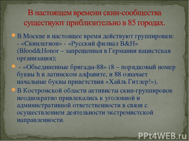 В Москве в настоящее время действуют группировки: - «Скинлегион» - «Русский филиал B&H» (Blood&Honor – запрещенная в Германии нацистская организация); - «Объединенные бригады-88» (8 – порядковый номер буквы h в латинском алфавите, и 88 означает нача…