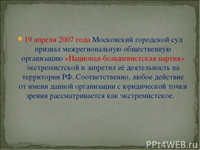 19 апреля 2007 года Московский городской суд признал межрегиональную общественную организацию «Национал-большевистская партия» экстремистской и запретил её деятельность на территории РФ. Соответственно, любое действие от имени данной организации с ю…