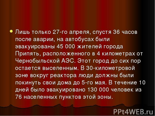 Лишь только 27-го апреля, спустя 36 часов после аварии, на автобусах были эвакуированы 45 000 жителей города Припять, расположенного в 4 километрах от Чернобыльской АЭС. Этот город до сих пор остается выселенным. В 30-километровой зоне вокруг реакто…