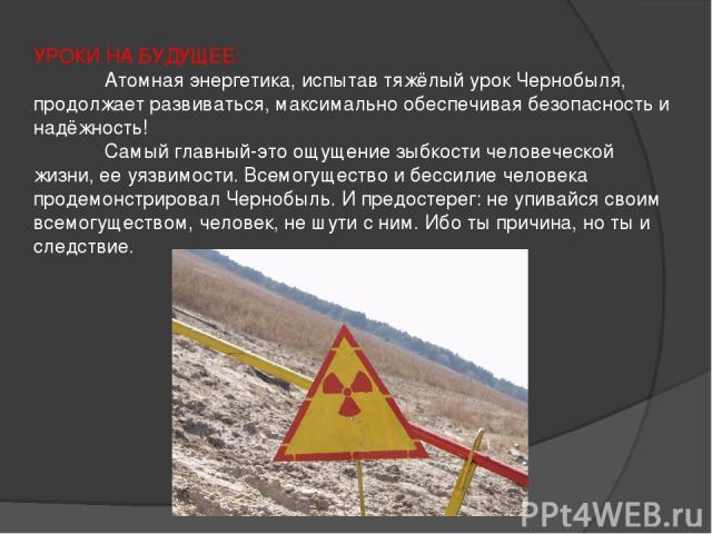 УРОКИ НА БУДУЩЕЕ: Атомная энергетика, испытав тяжёлый урок Чернобыля, продолжает развиваться, максимально обеспечивая безопасность и надёжность! Самый главный-это ощущение зыбкости человеческой жизни, ее уязвимости. Всемогущество и бессилие человека…