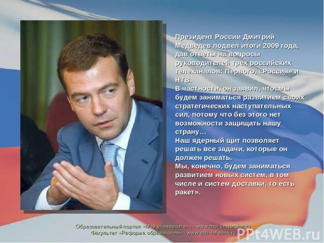 Президент России Дмитрий Медведев подвел итоги 2009 года, дав ответы на вопросы руководителей трех российских телеканалов: Первого, «Россия» и НТВ. В частности, он заявил, что«мы будем заниматься развитием своих стратегических наступательных сил, по…