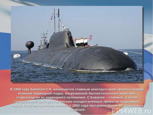 В 1958 году Ковалев С.Н. назначается главным конструктором проекта первой атомной подводной лодки, вооруженной баллистическими ракетами, стартующими из надводного положения. С.Ковалев – главный, а затем генеральный конструктор восьми осуществленных …