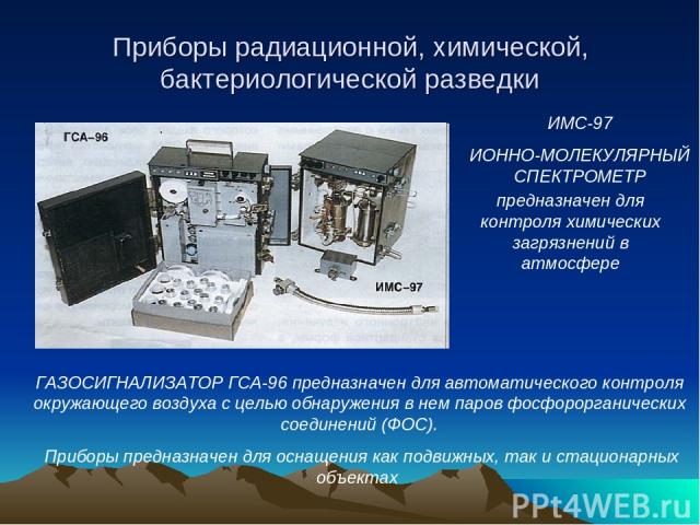 Приборы радиационной, химической, бактериологической разведки предназначен для контроля химических загрязнений в атмосфере ИМС-97 ИОННО-МОЛЕКУЛЯРНЫЙ СПЕКТРОМЕТР ГАЗОСИГНАЛИЗАТОР ГСА-96 предназначен для автоматического контроля окружающего воздуха с …