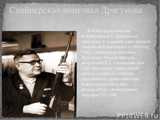 Снайперская винтовка Драгунова      В 1958 году коллектив возглавляемый Е.Драгуновым приступил к созданию самозарядной снайперской винтовки и в 1963 году СВД (Снайперская винтовка Драгунова) была принята на вооружение СА. Специально для СВД был созд…