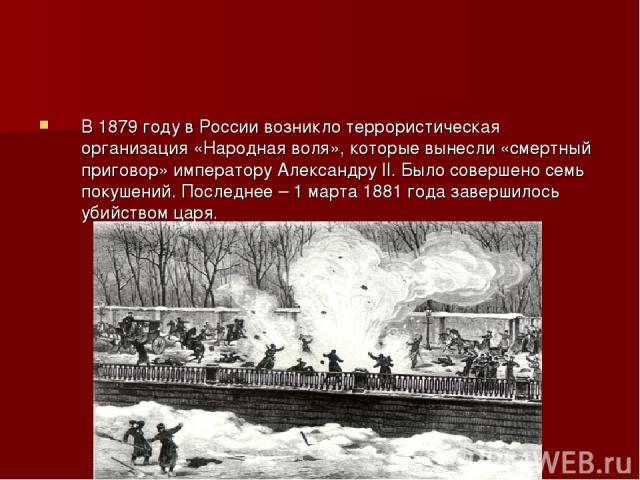 В 1879 году в России возникло террористическая организация «Народная воля», которые вынесли «смертный приговор» императору Александру II. Было совершено семь покушений. Последнее – 1 марта 1881 года завершилось убийством царя.